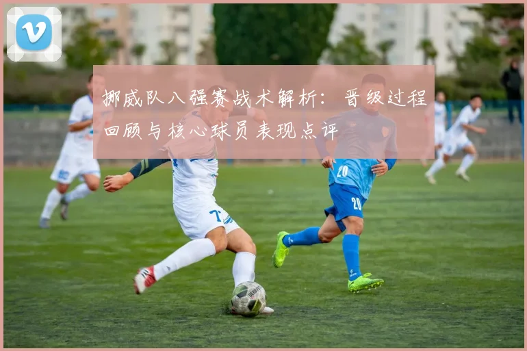 挪威队八强赛战术解析：晋级过程回顾与核心球员表现点评