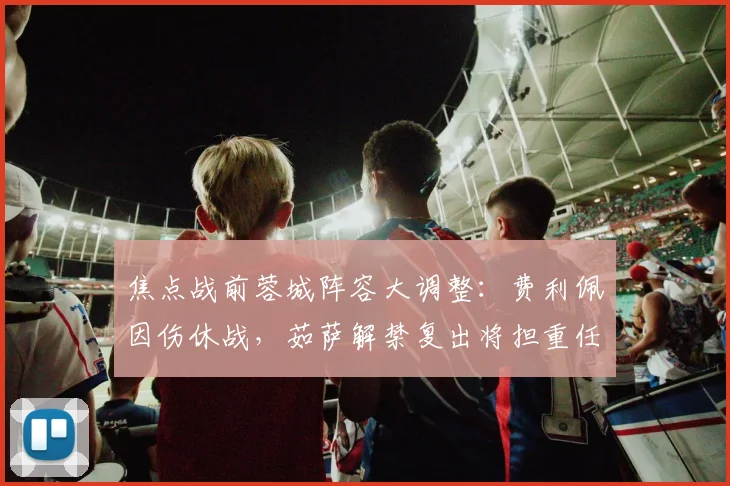 焦点战前蓉城阵容大调整:费利佩因伤休战,茹萨解禁复出将担重任