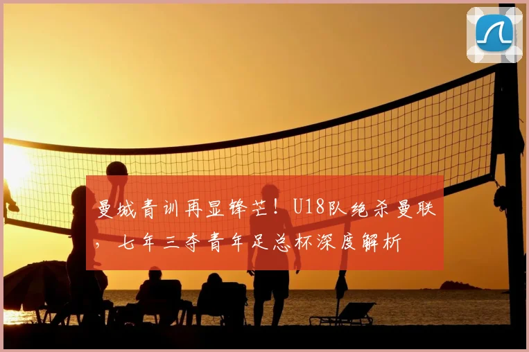 曼城青训再显锋芒！U18队绝杀曼联，七年三夺青年足总杯深度解析