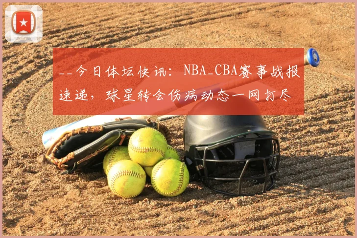 __今日体坛快讯：NBA_CBA赛事战报速递，球星转会伤病动态一网打尽__