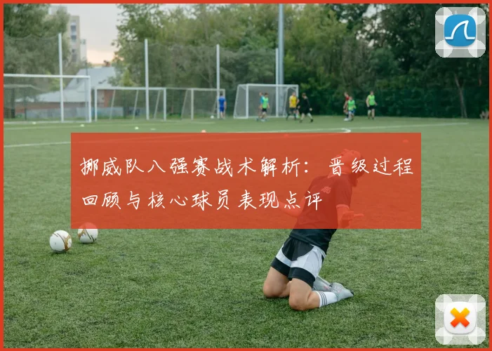 挪威队八强赛战术解析:晋级过程回顾与核心球员表现点评