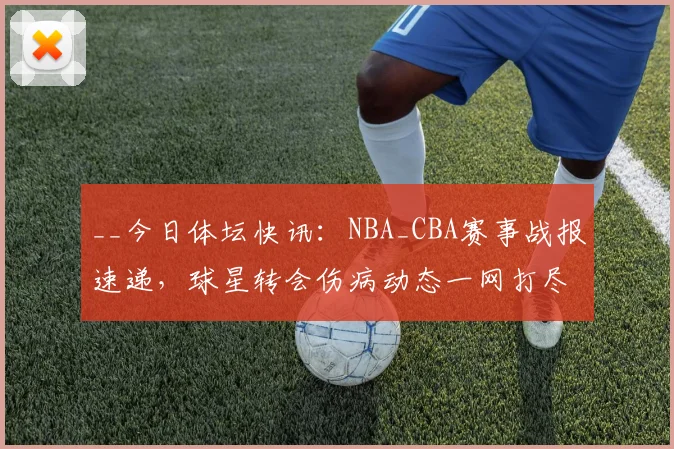 __今日体坛快讯:NBA_CBA赛事战报速递,球星转会伤病动态一网打尽__
