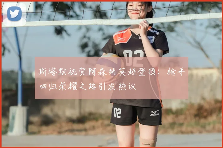 斯塔默祝贺阿森纳英超登顶：枪手回归荣耀之路引发热议