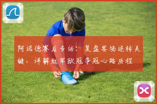 阿诺德赛后专访:复盘客场逆转关键,详解红军欧冠争冠心路历程